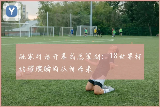 独家对话开幕式总策划：18世界杯的璀璨瞬间从何而来