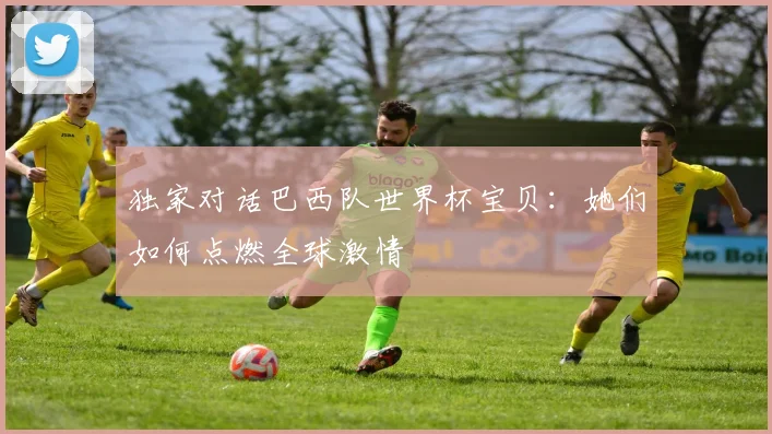 独家对话巴西队世界杯宝贝：她们如何点燃全球激情