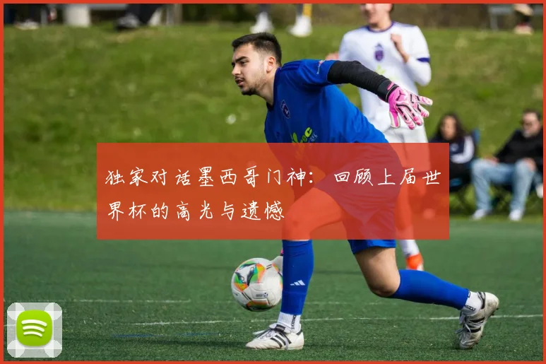 独家对话墨西哥门神：回顾上届世界杯的高光与遗憾