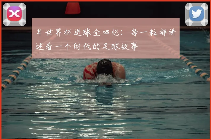 年世界杯进球全回忆:每一粒都讲述着一个时代的足球故事