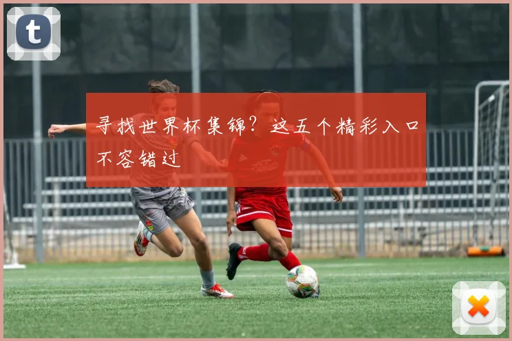 寻找世界杯集锦?这五个精彩入口不容错过