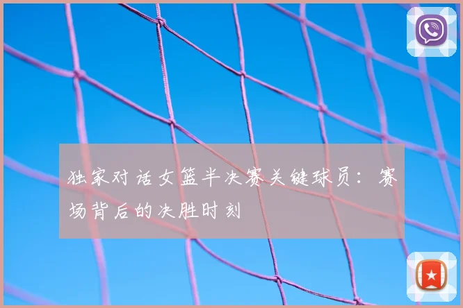 独家对话女篮半决赛关键球员：赛场背后的决胜时刻