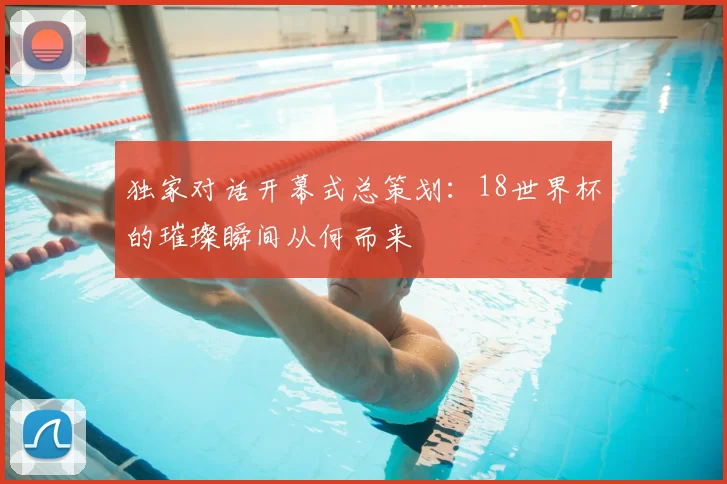 独家对话开幕式总策划：18世界杯的璀璨瞬间从何而来