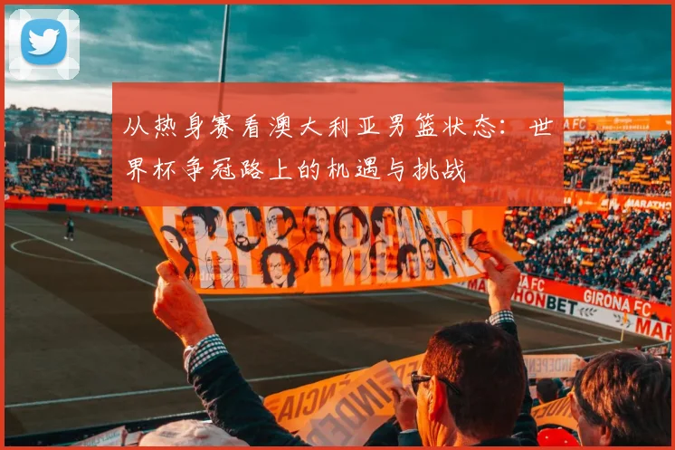 从热身赛看澳大利亚男篮状态：世界杯争冠路上的机遇与挑战