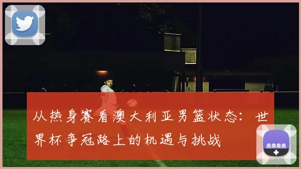 从热身赛看澳大利亚男篮状态：世界杯争冠路上的机遇与挑战