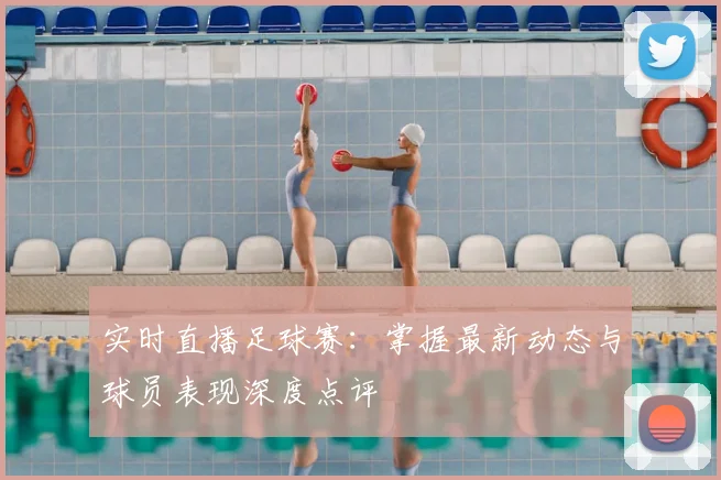 实时直播足球赛：掌握最新动态与球员表现深度点评