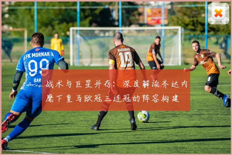 战术与巨星并存：深度解读齐达内麾下皇马欧冠三连冠的阵容构建