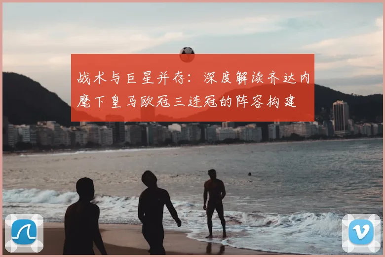 战术与巨星并存：深度解读齐达内麾下皇马欧冠三连冠的阵容构建