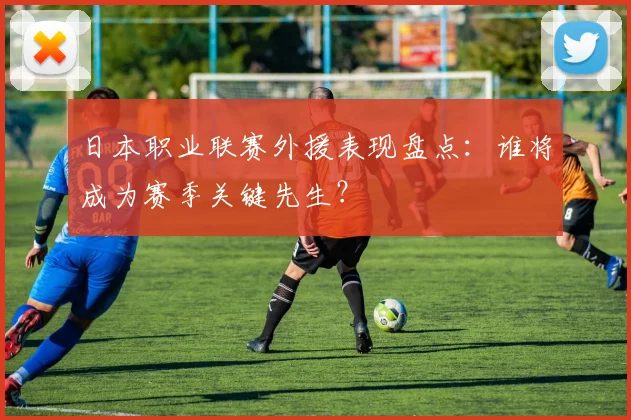 日本职业联赛外援表现盘点：谁将成为赛季关键先生？