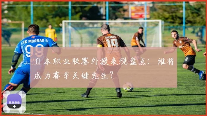 日本职业联赛外援表现盘点：谁将成为赛季关键先生？