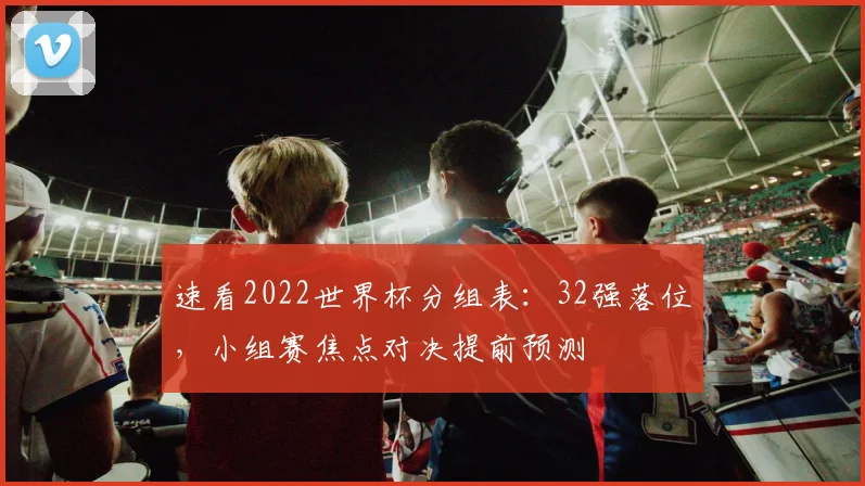 速看2022世界杯分组表：32强落位，小组赛焦点对决提前预测