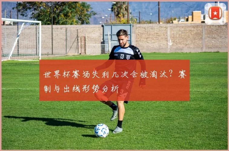 世界杯赛场失利几次会被淘汰？赛制与出线形势分析
